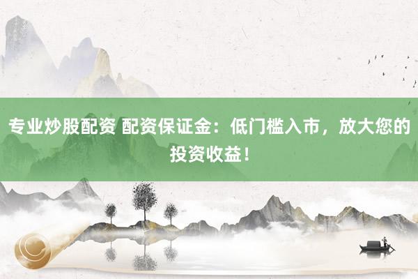 专业炒股配资 配资保证金：低门槛入市，放大您的投资收益！