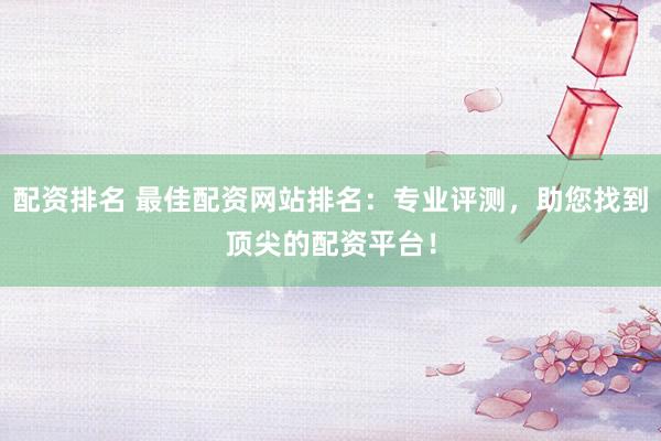配资排名 最佳配资网站排名：专业评测，助您找到顶尖的配资平台！