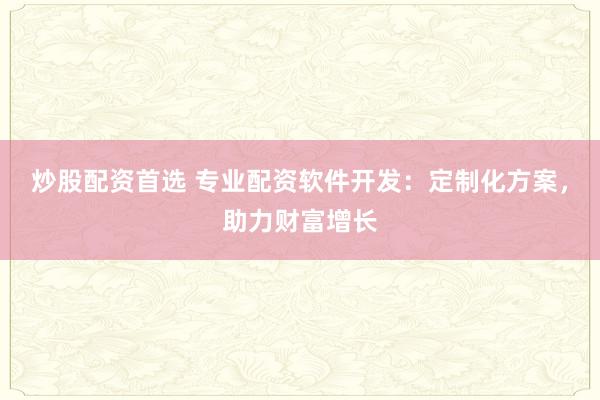 炒股配资首选 专业配资软件开发：定制化方案，助力财富增长