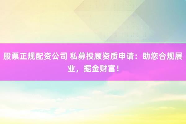 股票正规配资公司 私募投顾资质申请：助您合规展业，掘金财富！
