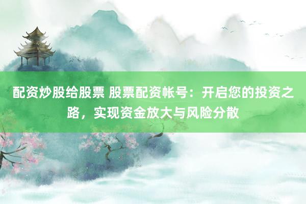 配资炒股给股票 股票配资帐号：开启您的投资之路，实现资金放大与风险分散
