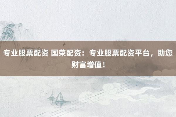 专业股票配资 国荣配资：专业股票配资平台，助您财富增值！