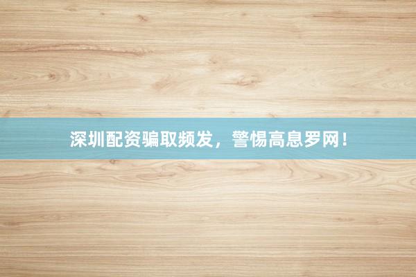 深圳配资骗取频发，警惕高息罗网！