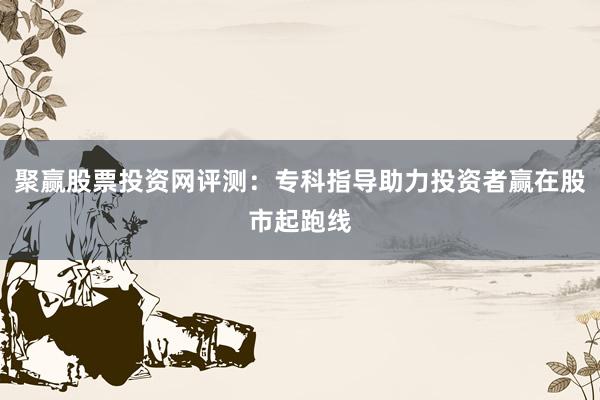 聚赢股票投资网评测：专科指导助力投资者赢在股市起跑线