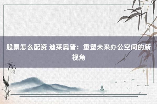 股票怎么配资 迪莱奥普：重塑未来办公空间的新视角