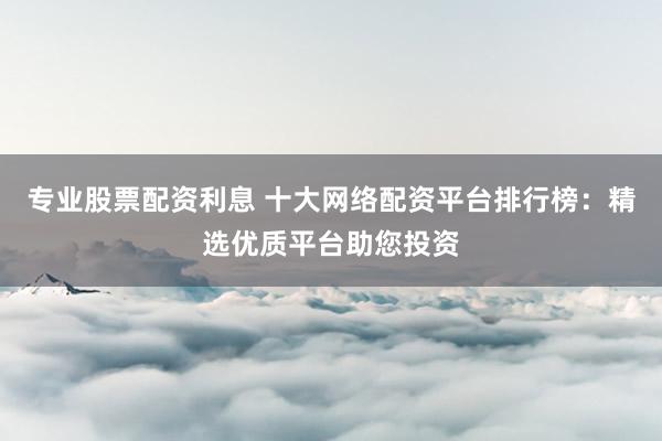 专业股票配资利息 十大网络配资平台排行榜：精选优质平台助您投资