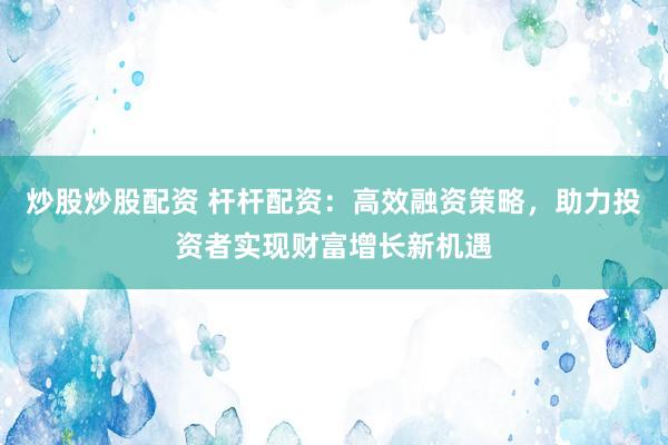 炒股炒股配资 杆杆配资：高效融资策略，助力投资者实现财富增长新机遇