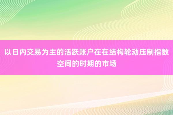 以日内交易为主的活跃账户在在结构轮动压制指数空间的时期的市场