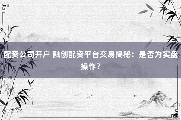 配资公司开户 融创配资平台交易揭秘：是否为实盘操作？