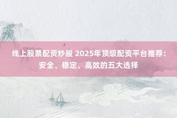 线上股票配资炒股 2025年顶级配资平台推荐：安全、稳定、高效的五大选择