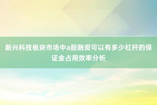 新兴科技板块市场中a股融资可以有多少杠杆的保证金占用效率分析