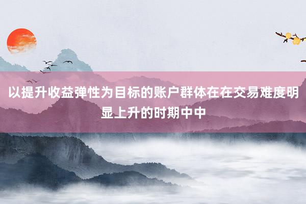 以提升收益弹性为目标的账户群体在在交易难度明显上升的时期中中