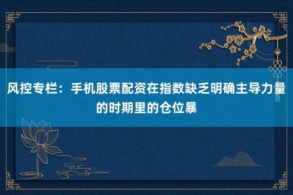 风控专栏：手机股票配资在指数缺乏明确主导力量的时期里的仓位暴