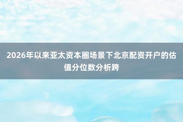 2026年以来亚太资本圈场景下北京配资开户的估值分位数分析跨
