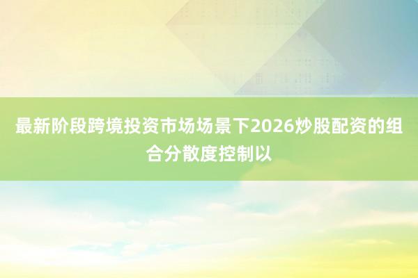 最新阶段跨境投资市场场景下2026炒股配资的组合分散度控制以