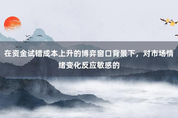 在资金试错成本上升的博弈窗口背景下，对市场情绪变化反应敏感的