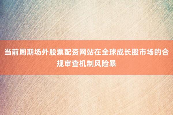 当前周期场外股票配资网站在全球成长股市场的合规审查机制风险暴