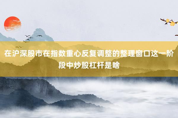 在沪深股市在指数重心反复调整的整理窗口这一阶段中炒股杠杆是啥