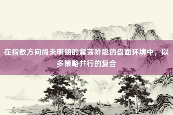在指数方向尚未明朗的震荡阶段的盘面环境中，以多策略并行的复合