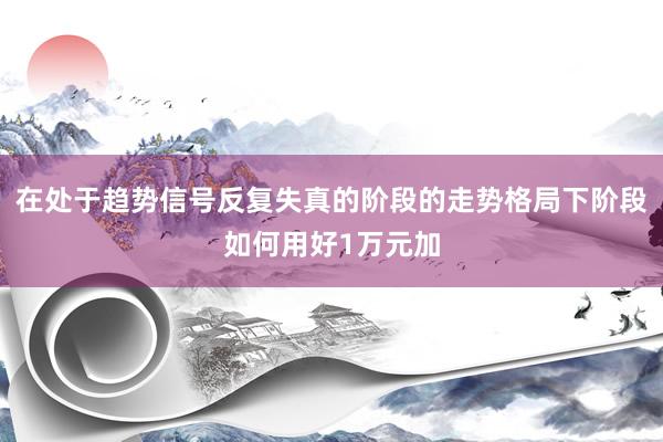 在处于趋势信号反复失真的阶段的走势格局下阶段如何用好1万元加